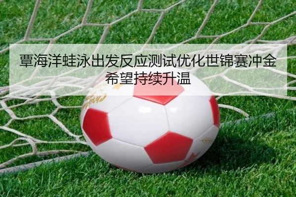 覃海洋蛙泳出发反应测试优化世锦赛冲金希望持续升温
